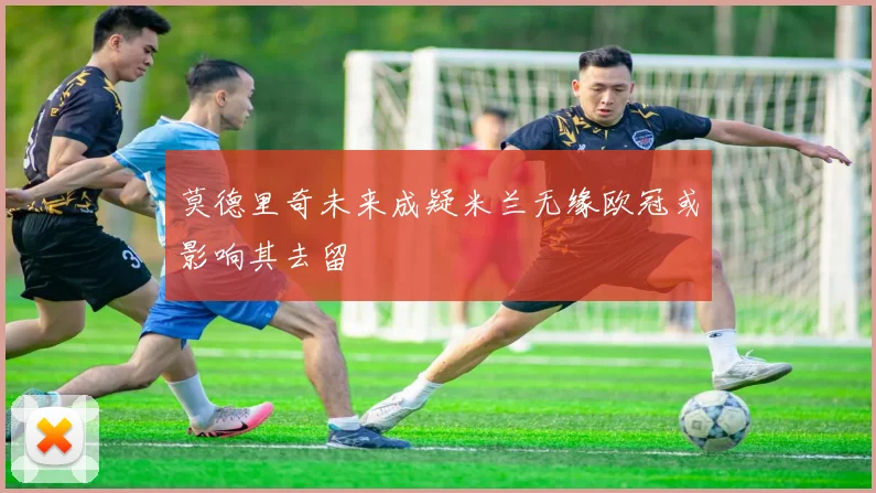 莫德里奇未来成疑米兰无缘欧冠或影响其去留