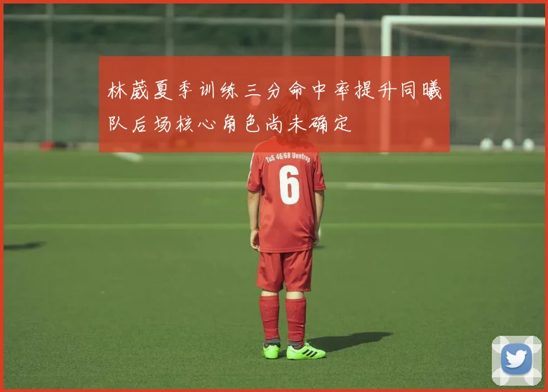 林葳夏季训练三分命中率提升同曦队后场核心角色尚未确定