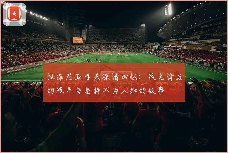 拉菲尼亚母亲深情回忆：风光背后的艰辛与坚持不为人知的故事