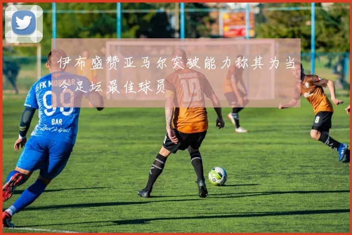 伊布盛赞亚马尔突破能力称其为当今足坛最佳球员