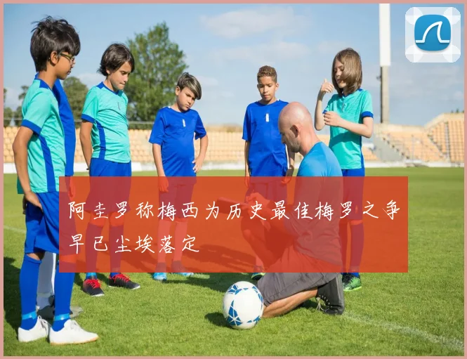 阿圭罗称梅西为历史最佳梅罗之争早已尘埃落定