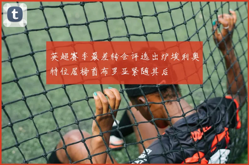 英超赛季最差转会评选出炉埃利奥特位居榜首布罗亚紧随其后