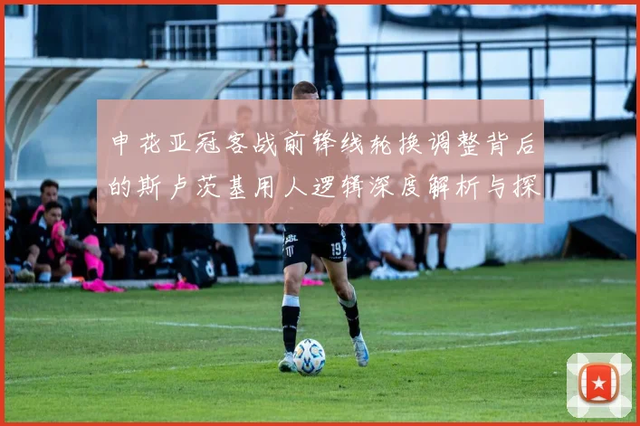 申花亚冠客战前锋线轮换调整背后的斯卢茨基用人逻辑深度解析与探讨