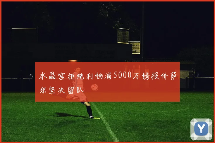 水晶宫拒绝利物浦5000万镑报价萨尔坚决留队