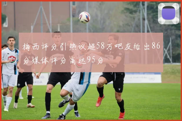 梅西评分引热议超58万吧友给出86分媒体评分高达95分