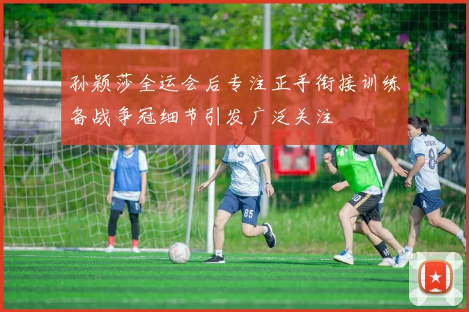孙颖莎全运会后专注正手衔接训练备战争冠细节引发广泛关注