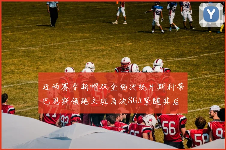 近两赛季断帽双全场次统计斯科蒂巴恩斯领跑文班马次SGA紧随其后