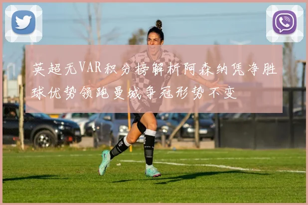 英超无VAR积分榜解析阿森纳凭净胜球优势领跑曼城争冠形势不变