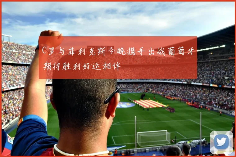 C罗与菲利克斯今晚携手出战葡萄牙期待胜利好运相伴