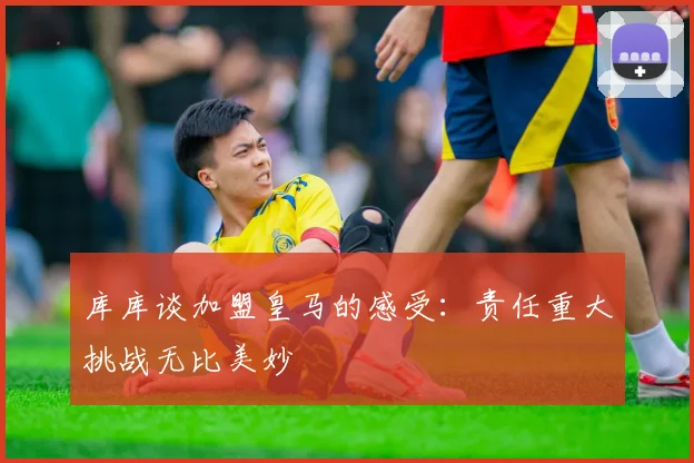 库库谈加盟皇马的感受：责任重大挑战无比美妙