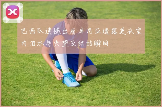 巴西队遗憾出局库尼亚透露更衣室内泪水与失望交织的瞬间