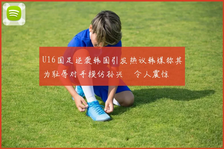 U16国足逆袭韩国引发热议韩媒称其为耻辱对手模仿孙兴慜令人震惊