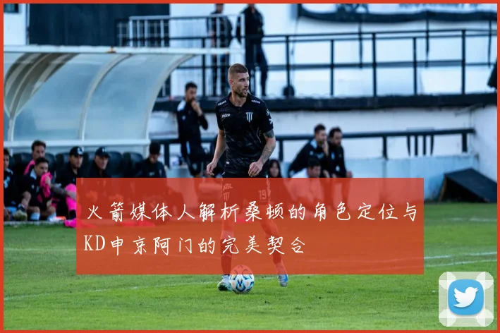 火箭媒体人解析桑顿的角色定位与KD申京阿门的完美契合