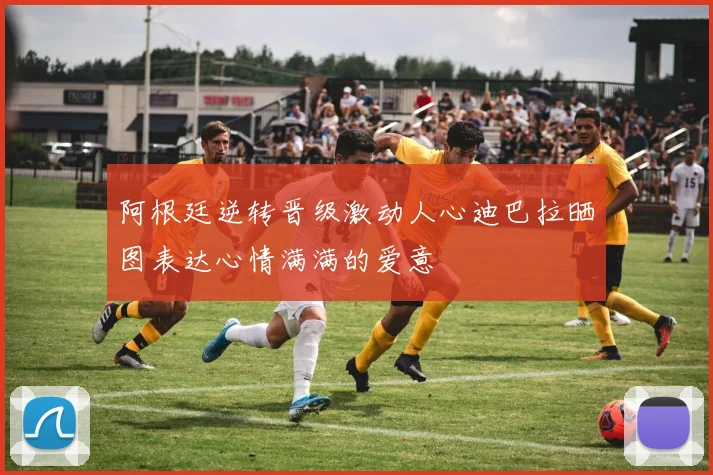 阿根廷逆转晋级激动人心迪巴拉晒图表达心情满满的爱意