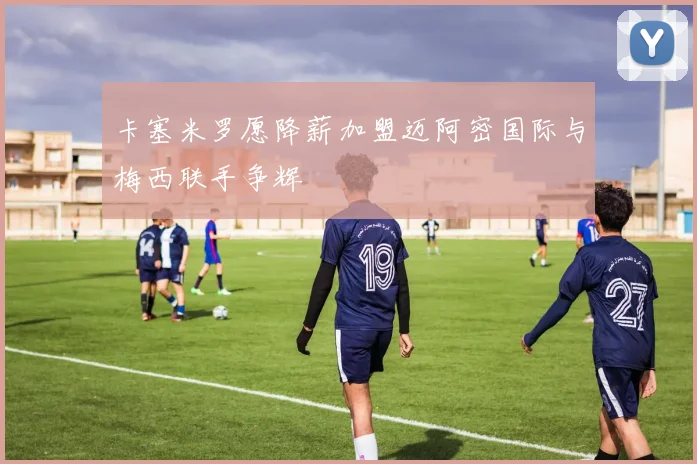 卡塞米罗愿降薪加盟迈阿密国际与梅西联手争辉