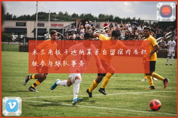 米兰老板卡迪纳莱亲自留宿内洛积极参与球队事务