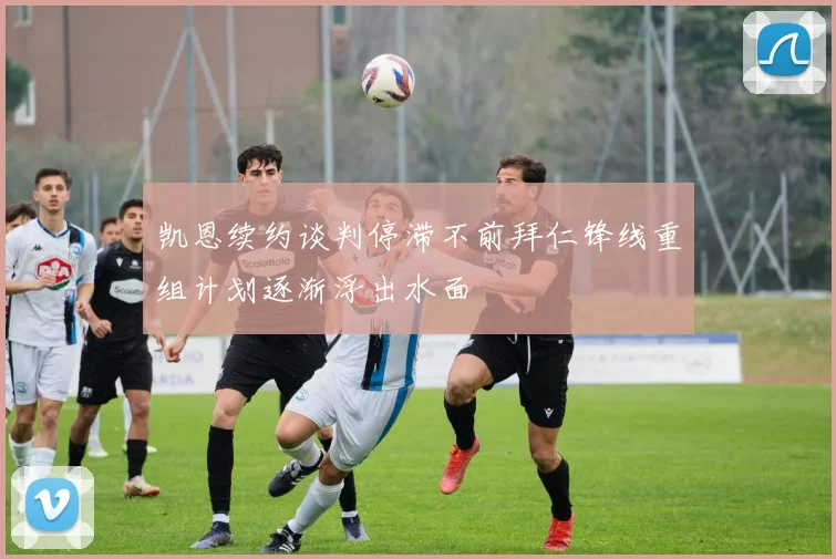 凯恩续约谈判停滞不前拜仁锋线重组计划逐渐浮出水面